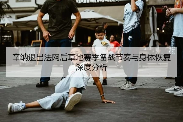 辛纳退出法网后草地赛季备战节奏与身体恢复深度分析